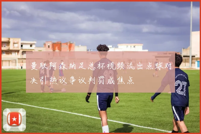 曼联阿森纳足总杯视频流出点球对决引热议争议判罚成焦点