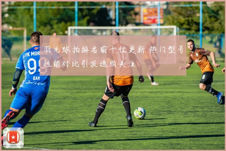 羽毛球拍排名前十位更新 热门型号性能对比引发选购关注