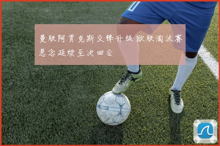 曼联阿贾克斯交锋升级 欧联淘汰赛悬念延续至次回合
