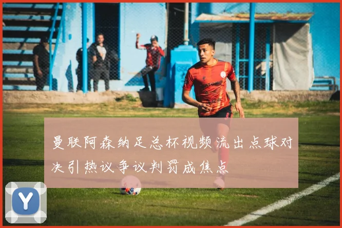 曼联阿森纳足总杯视频流出点球对决引热议争议判罚成焦点