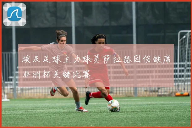 埃及足球主力球员萨拉赫因伤缺席非洲杯关键比赛
