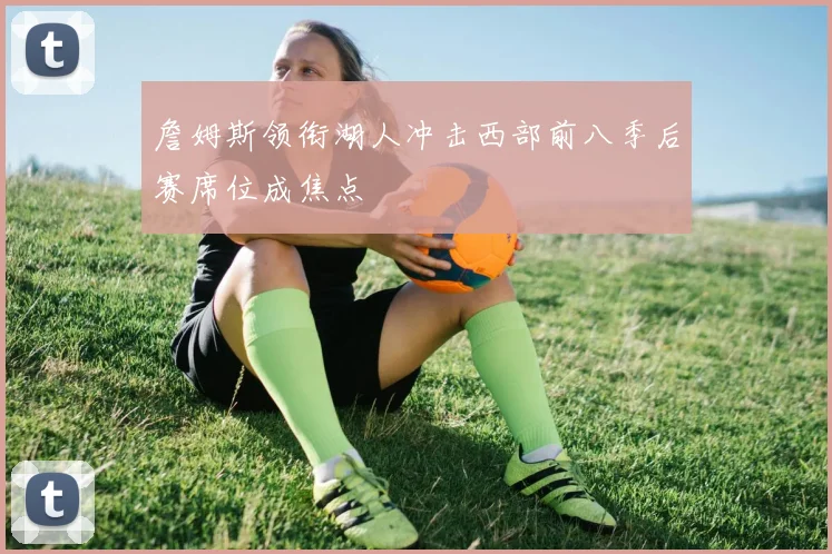 詹姆斯领衔湖人冲击西部前八季后赛席位成焦点