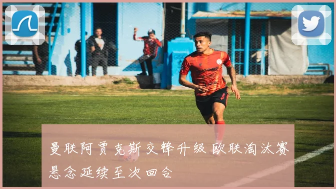 曼联阿贾克斯交锋升级 欧联淘汰赛悬念延续至次回合