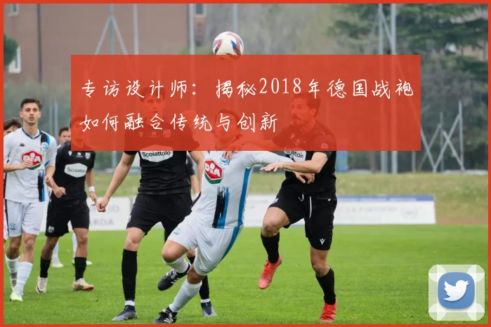 专访设计师：揭秘2018年德国战袍如何融合传统与创新