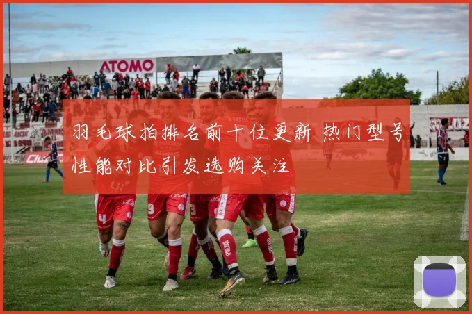 羽毛球拍排名前十位更新 热门型号性能对比引发选购关注