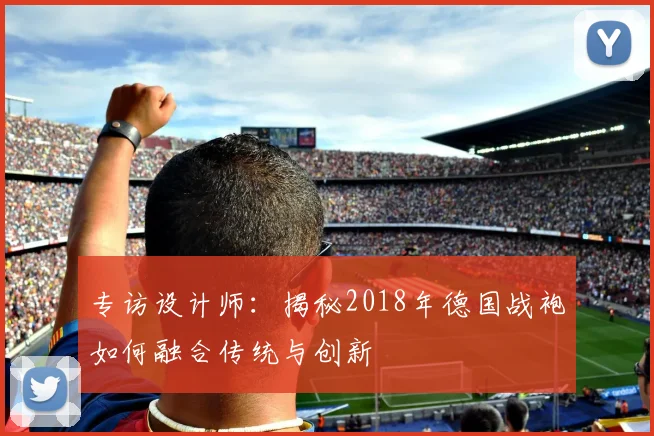 专访设计师:揭秘2018年德国战袍如何融合传统与创新