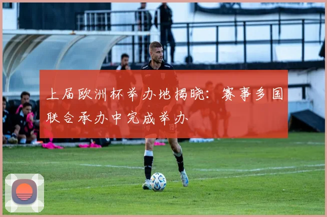 上届欧洲杯举办地揭晓:赛事多国联合承办中完成举办