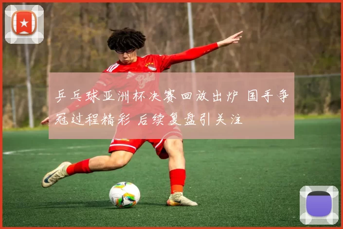 乒乓球亚洲杯决赛回放出炉 国手争冠过程精彩 后续复盘引关注