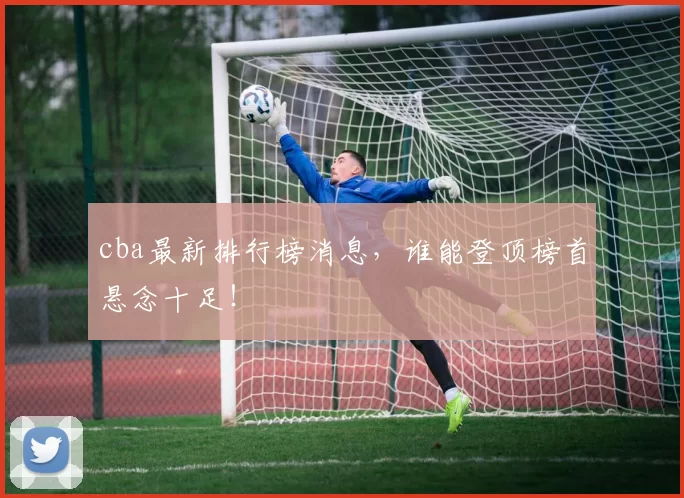 cba最新排行榜消息，谁能登顶榜首悬念十足！