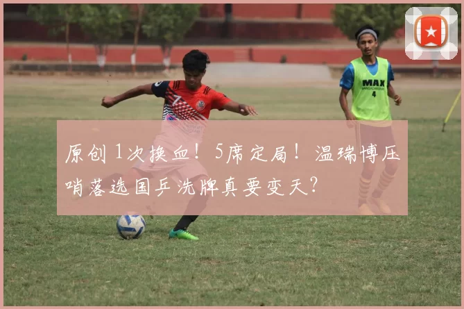 原创 1次换血！5席定局！温瑞博压哨落选国乒洗牌真要变天？