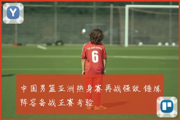 中国男篮亚洲热身赛再战强敌 锤炼阵容备战正赛考验