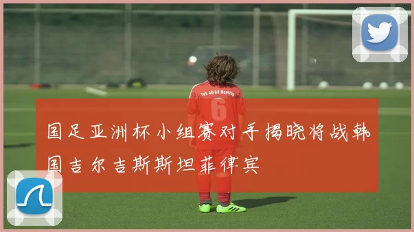 国足亚洲杯小组赛对手揭晓将战韩国吉尔吉斯斯坦菲律宾