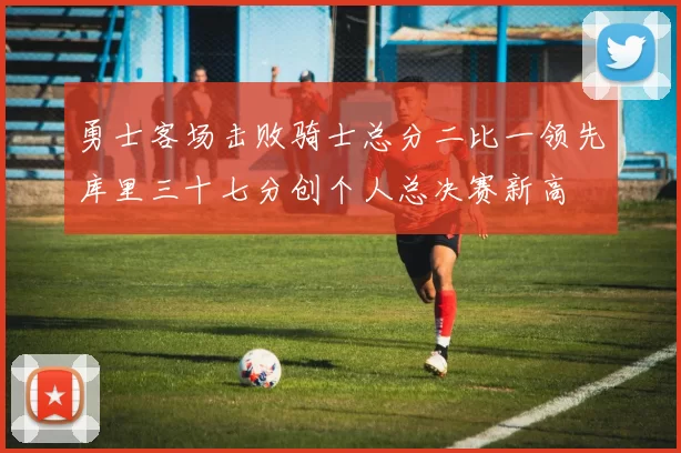 勇士客场击败骑士总分二比一领先库里三十七分创个人总决赛新高