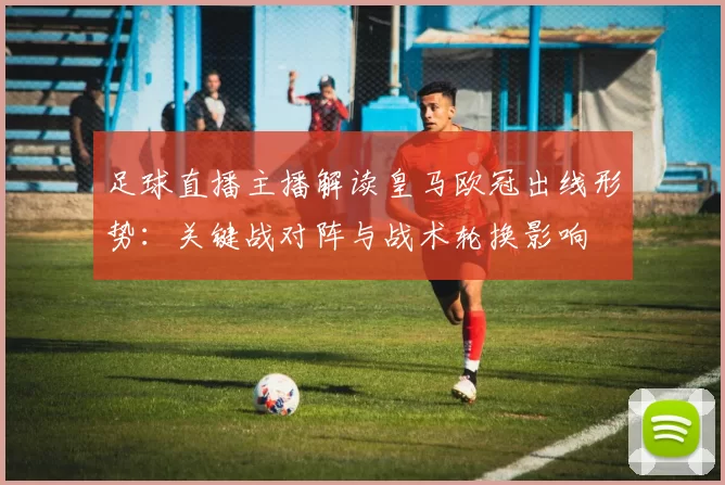 足球直播主播解读皇马欧冠出线形势：关键战对阵与战术轮换影响