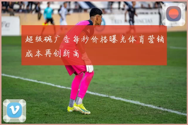超级碗广告每秒价格曝光体育营销成本再创新高