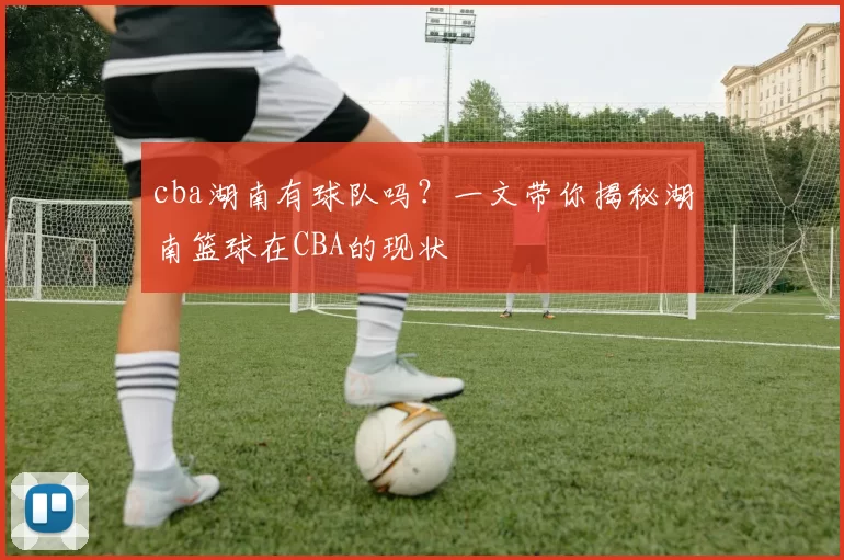 cba湖南有球队吗？一文带你揭秘湖南篮球在CBA的现状