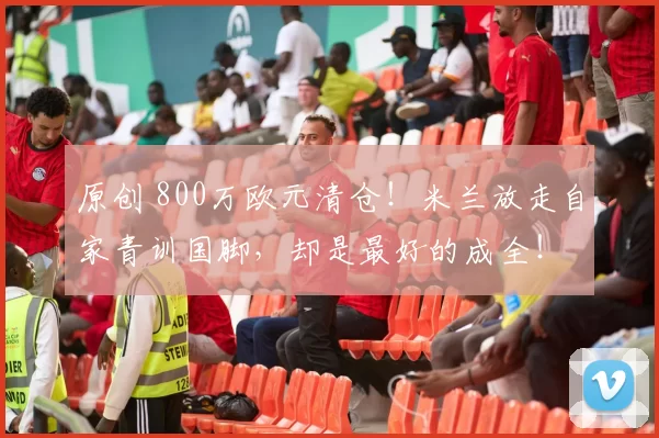 原创 800万欧元清仓！米兰放走自家青训国脚，却是最好的成全！