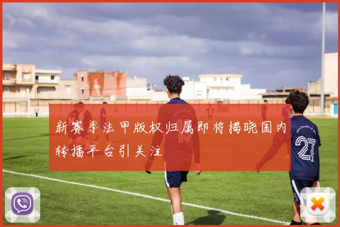 新赛季法甲版权归属即将揭晓国内转播平台引关注