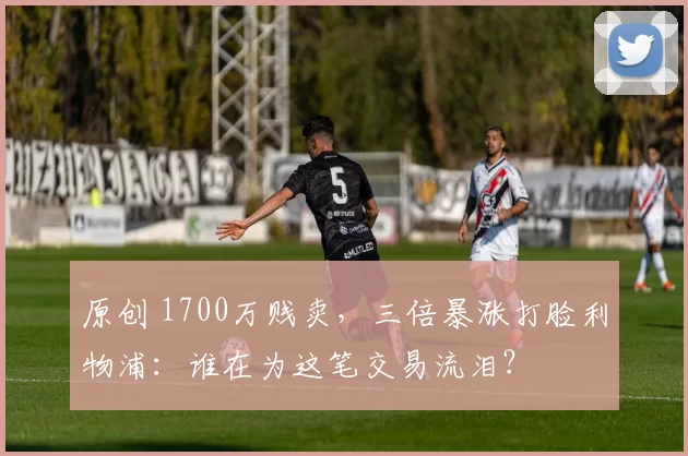 原创 1700万贱卖，三倍暴涨打脸利物浦：谁在为这笔交易流泪？