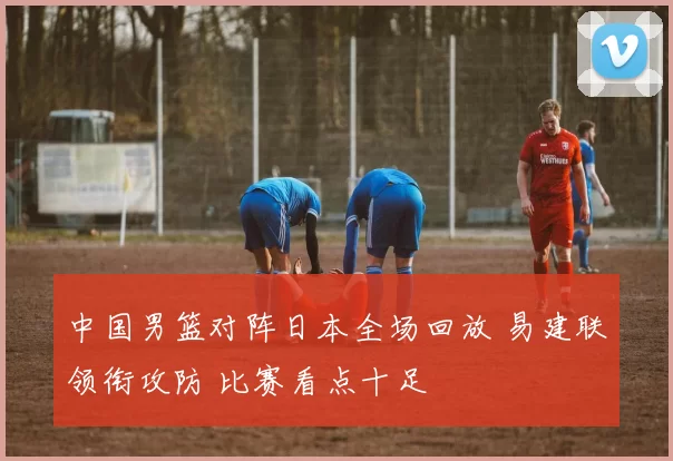 中国男篮对阵日本全场回放 易建联领衔攻防 比赛看点十足