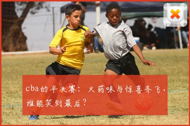 cba的半决赛：火药味与惊喜齐飞，谁能笑到最后？