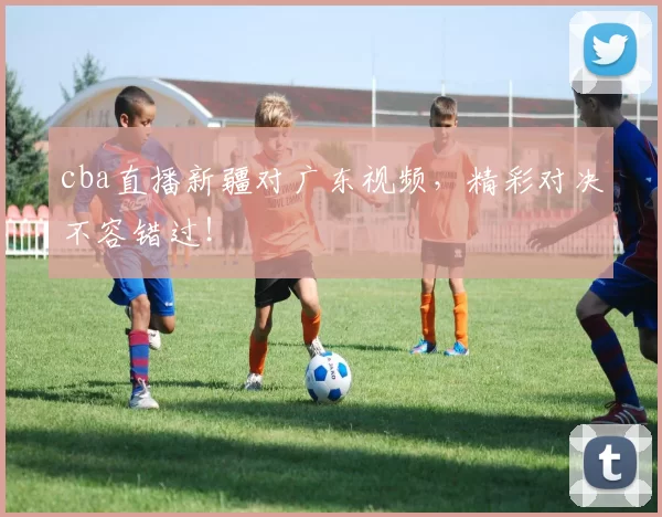 cba直播新疆对广东视频，精彩对决不容错过！