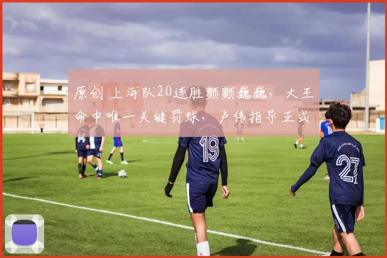 原创 上海队20连胜颤颤巍巍，大王命中唯一关键罚球，卢伟指导正式表态