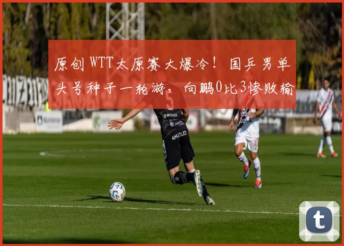 原创 WTT太原赛大爆冷！国乒男单头号种子一轮游，向鹏0比3惨败输卢森堡，打脸国乒教练组