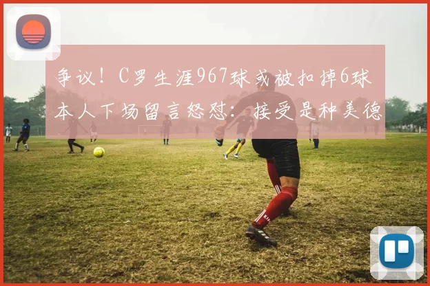 争议！C罗生涯967球或被扣掉6球 本人下场留言怒怼：接受是种美德